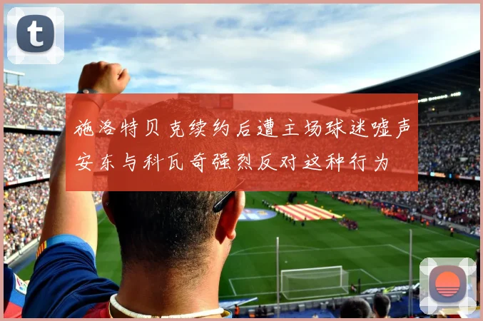 施洛特贝克续约后遭主场球迷嘘声安东与科瓦奇强烈反对这种行为