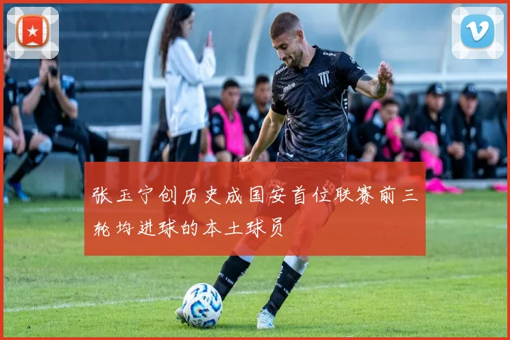 张玉宁创历史成国安首位联赛前三轮均进球的本土球员