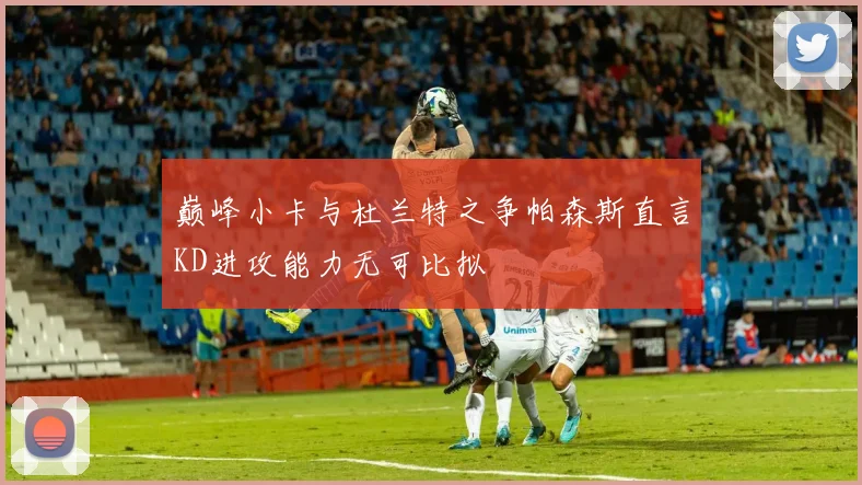 巅峰小卡与杜兰特之争帕森斯直言KD进攻能力无可比拟