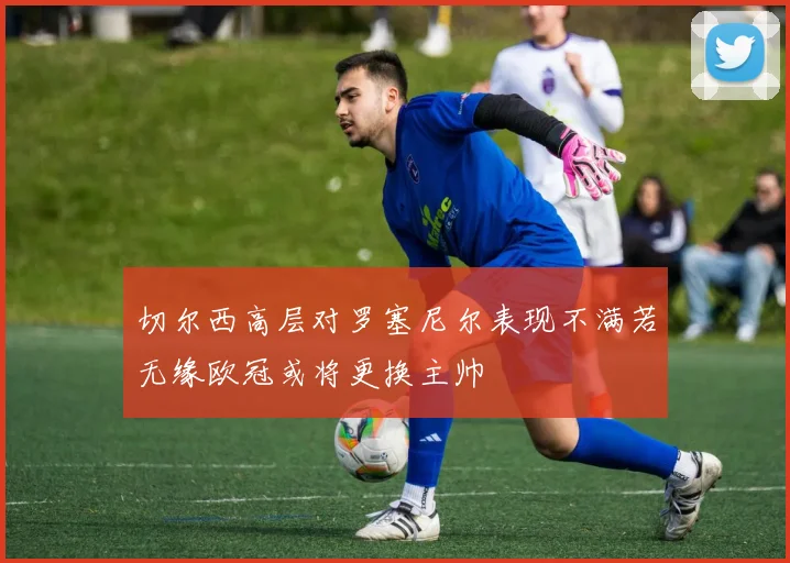 切尔西高层对罗塞尼尔表现不满若无缘欧冠或将更换主帅