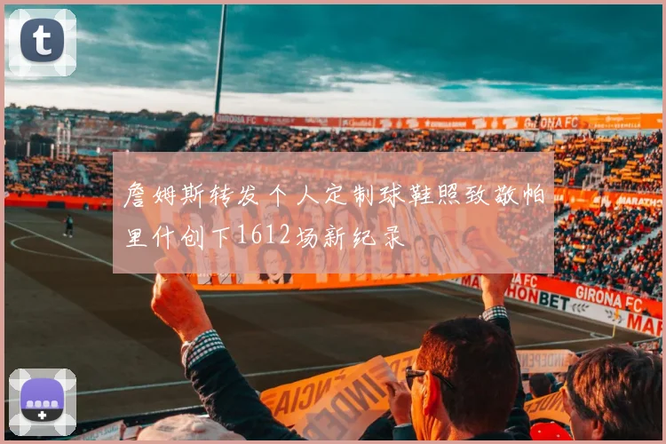 詹姆斯转发个人定制球鞋照致敬帕里什创下1612场新纪录