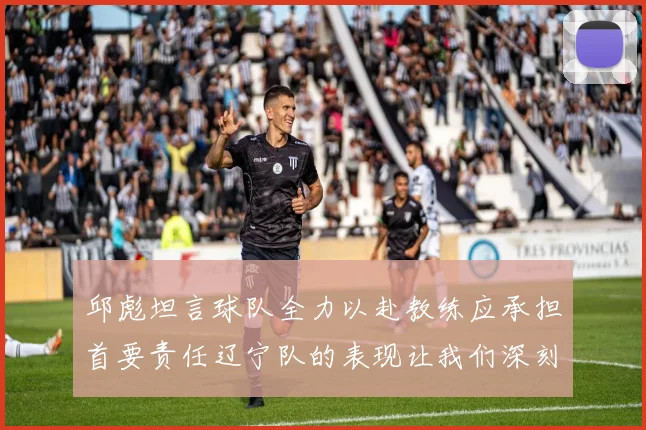 邱彪坦言球队全力以赴教练应承担首要责任辽宁队的表现让我们深刻反思