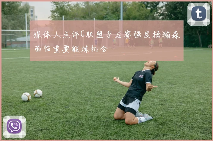 媒体人点评G联盟季后赛强度杨瀚森面临重要锻炼机会