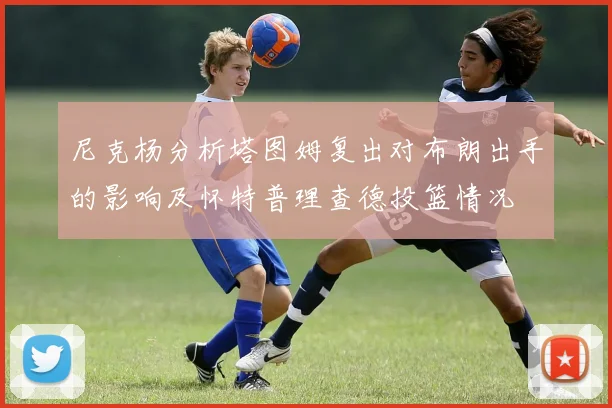 尼克杨分析塔图姆复出对布朗出手的影响及怀特普理查德投篮情况