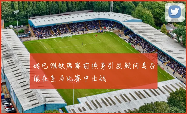 姆巴佩缺席赛前热身引发疑问是否能在皇马比赛中出战