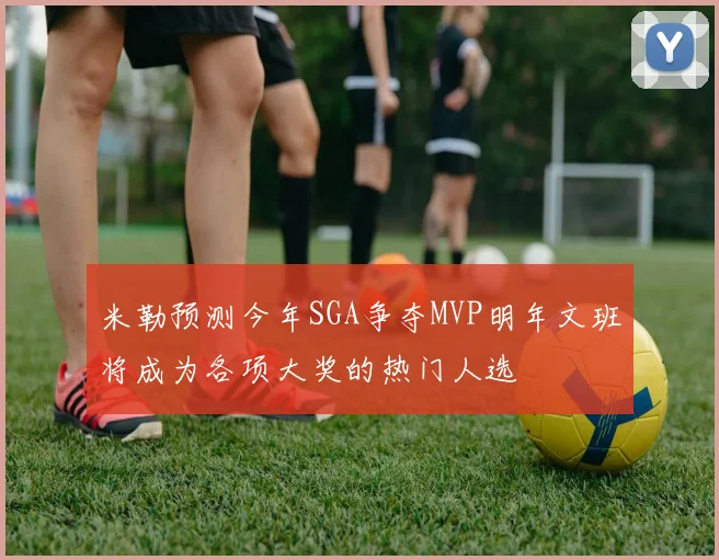 米勒预测今年SGA争夺MVP明年文班将成为各项大奖的热门人选