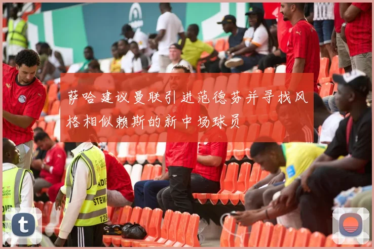 萨哈建议曼联引进范德芬并寻找风格相似赖斯的新中场球员