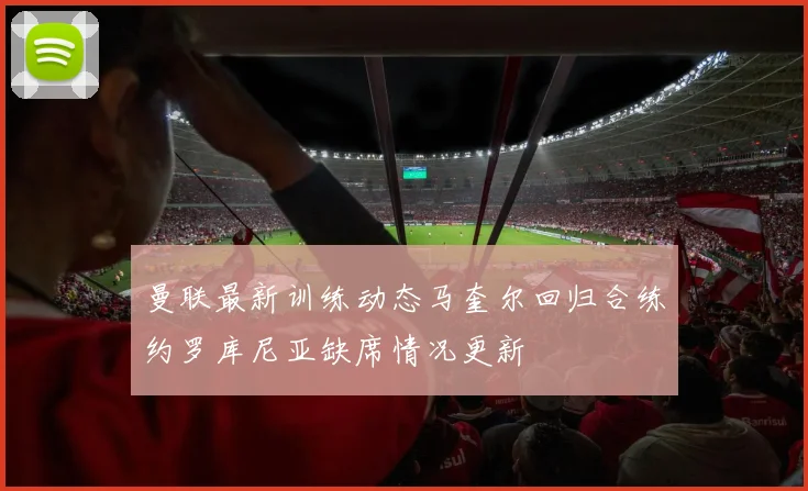 曼联最新训练动态马奎尔回归合练约罗库尼亚缺席情况更新