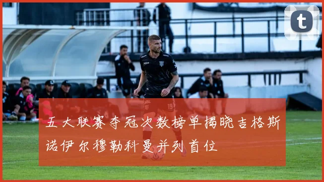 五大联赛夺冠次数榜单揭晓吉格斯诺伊尔穆勒科曼并列首位
