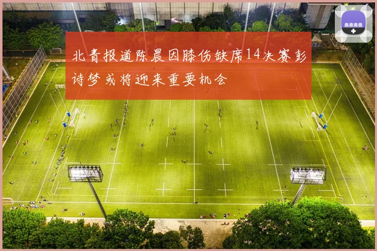 北青报道陈晨因膝伤缺席14决赛彭诗梦或将迎来重要机会