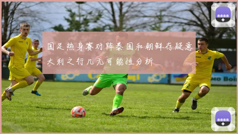 国足热身赛对阵泰国和朝鲜存疑意大利之行几无可能性分析
